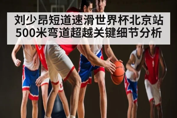 刘少昂短道速滑世界杯北京站500米弯道超越关键细节分析